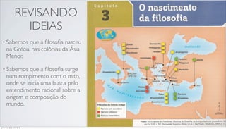 REVISANDO
IDEIAS
• Sabemos que a ﬁlosoﬁa nasceu
na Grécia, nas colônias da Ásia
Menor.
• Sabemos que a ﬁlosoﬁa surge
num rompimento com o mito,
onde se inicia uma busca pelo
entendimento racional sobre a
origem e composição do
mundo.
quinta-feira, 25 de julho de 13
 