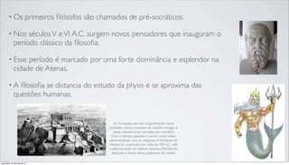• Os primeiros ﬁlósofos são chamados de pré-socráticos.
• Nos séculosV eVI A.C. surgem novos pensadores que inauguram o
período clássico da ﬁlosoﬁa.
• Esse período é marcado por uma forte dominância e esplendor na
cidade de Atenas.
• A ﬁlosoﬁa se distancia do estudo da physis e se aproxima das
questões humanas.
As Acrópoles serviam originalmente como
proteção contra invasores de cidades inimigas, e
quase sempre eram cercadas por muralhas.
Com o tempo, passaram a servir como sedes
administrativas civis ou religiosas.A Acrópole de
Atenas foi construída por volta de 450 a.C., sob
a administração do célebre estadista Péricles; foi
dedicada a Atena, deusa padroeira da cidade.
quinta-feira, 25 de julho de 13
 