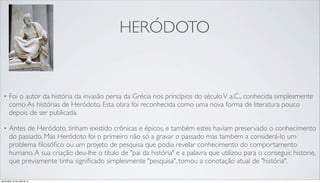 HERÓDOTO
• Foi o autor da história da invasão persa da Grécia nos princípios do séculoV a.C., conhecida simplesmente
como As histórias de Heródoto. Esta obra foi reconhecida como uma nova forma de literatura pouco
depois de ser publicada.
• Antes de Heródoto, tinham existido crônicas e épicos, e também estes haviam preservado o conhecimento
do passado. Mas Heródoto foi o primeiro não só a gravar o passado mas também a considerá-lo um
problema ﬁlosóﬁco ou um projeto de pesquisa que podia revelar conhecimento do comportamento
humano.A sua criação deu-lhe o título de "pai da história" e a palavra que utilizou para o conseguir, historie,
que previamente tinha signiﬁcado simplesmente "pesquisa", tomou a conotação atual de "história".
quinta-feira, 25 de julho de 13
 