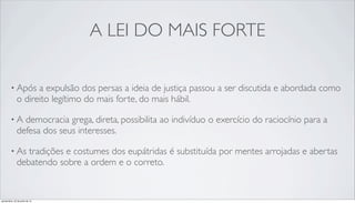 A LEI DO MAIS FORTE
• Após a expulsão dos persas a ideia de justiça passou a ser discutida e abordada como
o direito legítimo do mais forte, do mais hábil.
• A democracia grega, direta, possibilita ao indivíduo o exercício do raciocínio para a
defesa dos seus interesses.
• As tradições e costumes dos eupátridas é substituída por mentes arrojadas e abertas
debatendo sobre a ordem e o correto.
quinta-feira, 25 de julho de 13
 