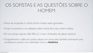 OS SOFISTAS E AS QUESTÕES SOBRE O
HOMEM
• Alvos de acusações e críticas, foram muitas vezes ignorados.
• Foram os pioneiros nos debates sobre moral, ética, leis, ordem, beleza.
• Em seu tempo (aprox. 460-380 a.C.) eram chamados de sábios (sophos)
• Originalmente o sábio era poeta, depois em prosa eles também ensinavam pois
acreditavam possuir uma habilidade única, a retórica.
quinta-feira, 25 de julho de 13
 