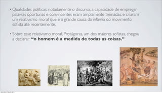 • Qualidades políticas, notadamente o discurso, a capacidade de empregar
palavras oportunas e convincentes eram amplamente treinadas, e criaram
um relativismo moral que é a grande causa da infâmia do movimento
soﬁsta até recentemente.
• Sobre esse relativismo moral, Protágoras, um dos maiores soﬁstas, chegou
a declarar: “o homem é a medida de todas as coisas.”
quinta-feira, 25 de julho de 13
 