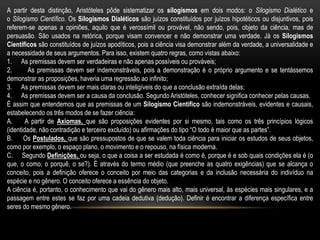 A partir desta distinção, Aristóteles pôde sistematizar os silogismos em dois modos: o Silogismo Dialético e
o Silogismo Científico. Os Silogismos Dialéticos são juízos constituídos por juízos hipotéticos ou disjuntivos, pois
referem-se apenas a opiniões, aquilo que é verossímil ou provável, não sendo, pois, objeto da ciência, mas de
persuasão. São usados na retórica, porque visam convencer e não demonstrar uma verdade. Já os Silogismos
Científicos são constituídos de juízos apodíticos, pois a ciência visa demonstrar além da verdade, a universalidade e
a necessidade de seus argumentos. Para isso, existem quatro regras, como vistas abaixo:
1. As premissas devem ser verdadeiras e não apenas possíveis ou prováveis;
2. As premissas devem ser indemonstráveis, pois a demonstração é o próprio argumento e se tentássemos
demonstrar as proposições, haveria uma regressão ao infinito;
3. As premissas devem ser mais claras ou inteligíveis do que a conclusão extraída delas;
4. As premissas devem ser a causa da conclusão. Segundo Aristóteles, conhecer significa conhecer pelas causas.
É assim que entendemos que as premissas de um Silogismo Científico são indemonstráveis, evidentes e causais,
estabelecendo os três modos de se fazer ciência:
A. A partir de Axiomas, que são proposições evidentes por si mesmo, tais como os três princípios lógicos
(identidade, não contradição e terceiro excluído) ou afirmações do tipo “O todo é maior que as partes”.
B. Os Postulados, que são pressupostos de que se valem toda ciência para iniciar os estudos de seus objetos,
como por exemplo, o espaço plano, o movimento e o repouso, na física moderna.
C. Segundo Definições, ou seja, o que a coisa a ser estudada é como é, porque é e sob quais condições ela é (o
que, o como, o porquê, o se?). É através do termo médio (que preenche as quatro exigências) que se alcança o
conceito, pois a definição oferece o conceito por meio das categorias e da inclusão necessária do indivíduo na
espécie e no gênero. O conceito oferece a essência do objeto.
A ciência é, portanto, o conhecimento que vai do gênero mais alto, mais universal, às espécies mais singulares, e a
passagem entre estes se faz por uma cadeia dedutiva (dedução). Definir é encontrar a diferença específica entre
seres do mesmo gênero.
 