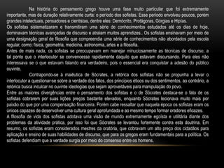 Na história do pensamento grego houve uma fase muito particular que foi extremamente
importante, mas de duração relativamente curta: o período dos sofistas. Esse período envolveu poucos, porém
grandes intelectuais, pensadores e cientistas, dentre eles: Demócrito, Protágoras, Górgias e Hipías.
Os sofistas sistematizaram e transmitiram uma série de conhecimentos estudados até os dias de hoje,
dominavam técnicas avançadas de discurso e atraiam muitos aprendizes.. Os sofistas ensinavam por meio de
uma designação geral de filosofia que compreendia uma série de conhecimentos não abordados pela escola
regular, como: física, geometria, medicina, astronomia, artes e a filosofia.
Antes de mais nada, os sofistas se preocupavam em manejar minuciosamente as técnicas de discurso, a
tal ponto que o interlocutor se convencesse rapidamente daquilo que estavam discursando. Para eles não
interessava se o que estavam falando era verdadeiro, pois o essencial era conquistar a adesão do público
ouvinte.
Contrapondo-se à maiêutica de Sócrates, a retórica dos sofistas não se propunha a levar o
interlocutor a questionar-se sobre a verdade dos fatos, dos princípios éticos ou dos sentimentos, ao contrário, a
retórica busca inculcar no ouvinte ideologias que sejam aproveitáveis para manipulação do povo.
Entre as maiores divergências entre o pensamento dos sofistas e o de Sócrates destaca-se o fato de os
sofistas cobrarem por suas lições preços bastante elevados, enquanto Sócrates lecionava muito mais por
paixão do que por uma compensação financeira. Porém cabe ressaltar que naquela época os sofistas eram os
únicos capazes de desenvolver uma cultura geral aprofundada e ao mesmo tempo formar oradores eficazes.
A filosofia de vida dos sofistas adotava uma visão de mundo extremamente egoísta e utilitária diante dos
problemas da atividade prática, por isso foi que Sócrates se levantou fortemente contra esta doutrina. Em
resumo, os sofistas eram considerados mestres da oratória, que cobravam um alto preço dos cidadãos para
aplicação e ensino de suas habilidades de discurso, que para os gregos eram fundamentais para a política. Os
sofistas defendiam que a verdade surgia por meio do consenso entre os homens.
 