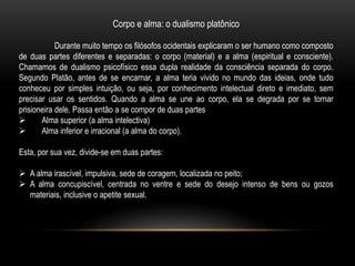 Corpo e alma: o dualismo platônico
Durante muito tempo os filósofos ocidentais explicaram o ser humano como composto
de duas partes diferentes e separadas: o corpo (material) e a alma (espiritual e consciente).
Chamamos de dualismo psicofísico essa dupla realidade da consciência separada do corpo.
Segundo Platão, antes de se encarnar, a alma teria vivido no mundo das ideias, onde tudo
conheceu por simples intuição, ou seja, por conhecimento intelectual direto e imediato, sem
precisar usar os sentidos. Quando a alma se une ao corpo, ela se degrada por se tornar
prisioneira dele. Passa então a se compor de duas partes
 Alma superior (a alma intelectiva)
 Alma inferior e irracional (a alma do corpo).
Esta, por sua vez, divide-se em duas partes:
 A alma irascível, impulsiva, sede de coragem, localizada no peito;
 A alma concupiscível, centrada no ventre e sede do desejo intenso de bens ou gozos
materiais, inclusive o apetite sexual.
 