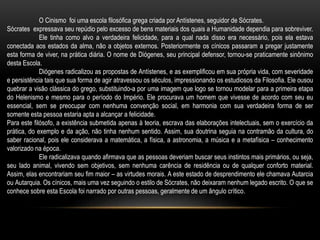 O Cinismo foi uma escola filosófica grega criada por Antístenes, seguidor de Sócrates.
Sócrates expressava seu repúdio pelo excesso de bens materiais dos quais a Humanidade dependia para sobreviver.
Ele tinha como alvo a verdadeira felicidade, para a qual nada disso era necessário, pois ela estava
conectada aos estados da alma, não a objetos externos. Posteriormente os cínicos passaram a pregar justamente
esta forma de viver, na prática diária. O nome de Diógenes, seu principal defensor, tornou-se praticamente sinônimo
desta Escola.
Diógenes radicalizou as propostas de Antístenes, e as exemplificou em sua própria vida, com severidade
e persistência tais que sua forma de agir atravessou os séculos, impressionando os estudiosos da Filosofia. Ele ousou
quebrar a visão clássica do grego, substituindo-a por uma imagem que logo se tornou modelar para a primeira etapa
do Helenismo e mesmo para o período do Império. Ele procurava um homem que vivesse de acordo com seu eu
essencial, sem se preocupar com nenhuma convenção social, em harmonia com sua verdadeira forma de ser
somente esta pessoa estaria apta a alcançar a felicidade.
Para este filósofo, a existência submetida apenas à teoria, escrava das elaborações intelectuais, sem o exercício da
prática, do exemplo e da ação, não tinha nenhum sentido. Assim, sua doutrina seguia na contramão da cultura, do
saber racional, pois ele considerava a matemática, a física, a astronomia, a música e a metafísica – conhecimento
valorizado na época.
Ele radicalizava quando afirmava que as pessoas deveriam buscar seus instintos mais primários, ou seja,
seu lado animal, vivendo sem objetivos, sem nenhuma carência de residência ou de qualquer conforto material.
Assim, elas encontrariam seu fim maior – as virtudes morais. A este estado de desprendimento ele chamava Autarcia
ou Autarquia. Os cínicos, mais uma vez seguindo o estilo de Sócrates, não deixaram nenhum legado escrito. O que se
conhece sobre esta Escola foi narrado por outras pessoas, geralmente de um ângulo crítico.
 