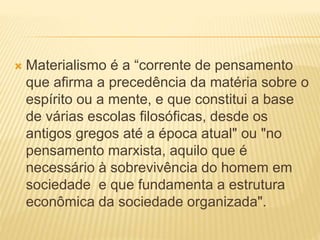  Materialismo é a “corrente de pensamento
que afirma a precedência da matéria sobre o
espírito ou a mente, e que constitui a base
de várias escolas filosóficas, desde os
antigos gregos até a época atual" ou "no
pensamento marxista, aquilo que é
necessário à sobrevivência do homem em
sociedade e que fundamenta a estrutura
econômica da sociedade organizada".
 