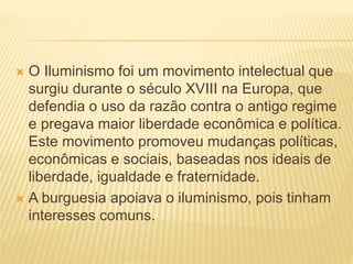  O Iluminismo foi um movimento intelectual que
surgiu durante o século XVIII na Europa, que
defendia o uso da razão contra o antigo regime
e pregava maior liberdade econômica e política.
Este movimento promoveu mudanças políticas,
econômicas e sociais, baseadas nos ideais de
liberdade, igualdade e fraternidade.
 A burguesia apoiava o iluminismo, pois tinham
interesses comuns.
 