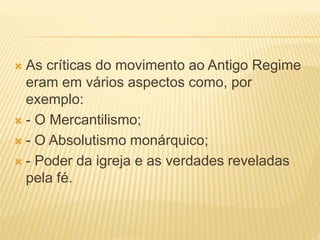  As críticas do movimento ao Antigo Regime
eram em vários aspectos como, por
exemplo:
 - O Mercantilismo;
 - O Absolutismo monárquico;
 - Poder da igreja e as verdades reveladas
pela fé.
 
