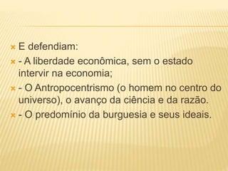  E defendiam:
 - A liberdade econômica, sem o estado
intervir na economia;
 - O Antropocentrismo (o homem no centro do
universo), o avanço da ciência e da razão.
 - O predomínio da burguesia e seus ideais.
 