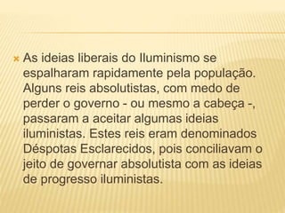  As ideias liberais do Iluminismo se
espalharam rapidamente pela população.
Alguns reis absolutistas, com medo de
perder o governo - ou mesmo a cabeça -,
passaram a aceitar algumas ideias
iluministas. Estes reis eram denominados
Déspotas Esclarecidos, pois conciliavam o
jeito de governar absolutista com as ideias
de progresso iluministas.
 