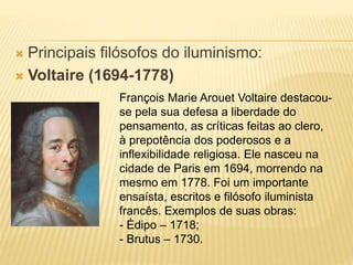  Principais filósofos do iluminismo:
 Voltaire (1694-1778)
François Marie Arouet Voltaire destacou-
se pela sua defesa a liberdade do
pensamento, as críticas feitas ao clero,
à prepotência dos poderosos e a
inflexibilidade religiosa. Ele nasceu na
cidade de Paris em 1694, morrendo na
mesmo em 1778. Foi um importante
ensaísta, escritos e filósofo iluminista
francês. Exemplos de suas obras:
- Édipo – 1718;
- Brutus – 1730.
 