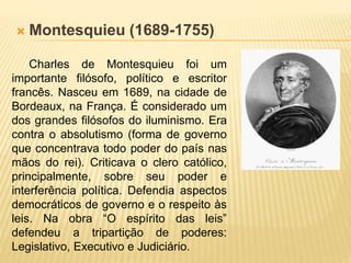 Montesquieu (1689-1755)
Charles de Montesquieu foi um
importante filósofo, político e escritor
francês. Nasceu em 1689, na cidade de
Bordeaux, na França. É considerado um
dos grandes filósofos do iluminismo. Era
contra o absolutismo (forma de governo
que concentrava todo poder do país nas
mãos do rei). Criticava o clero católico,
principalmente, sobre seu poder e
interferência política. Defendia aspectos
democráticos de governo e o respeito às
leis. Na obra “O espírito das leis”
defendeu a tripartição de poderes:
Legislativo, Executivo e Judiciário.
 