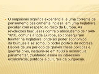  O empirismo significa experiência, é uma corrente de
pensamento basicamente inglesa, em uma Inglaterra
peculiar com respeito ao resto da Europa. As
revoluções burguesas contra o absolutismo de 1640-
1650, comuns a toda Europa, só conseguiram
triunfar na Inglaterra, onde ao poder econômico
da burguesia se somou o poder político da nobreza.
Depois de um período de graves crises políticas e
guerras civis, instaura-se em 1688 a monarquia
parlamentar, triunfando assim os interesses
econômicos, políticos e culturais da burguesia.
 