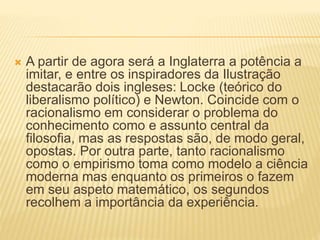  A partir de agora será a Inglaterra a potência a
imitar, e entre os inspiradores da Ilustração
destacarão dois ingleses: Locke (teórico do
liberalismo político) e Newton. Coincide com o
racionalismo em considerar o problema do
conhecimento como e assunto central da
filosofia, mas as respostas são, de modo geral,
opostas. Por outra parte, tanto racionalismo
como o empirismo toma como modelo a ciência
moderna mas enquanto os primeiros o fazem
em seu aspeto matemático, os segundos
recolhem a importância da experiência.
 