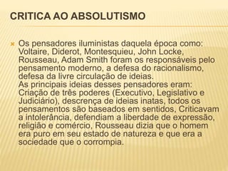 CRITICA AO ABSOLUTISMO
 Os pensadores iluministas daquela época como:
Voltaire, Diderot, Montesquieu, John Locke,
Rousseau, Adam Smith foram os responsáveis pelo
pensamento moderno, a defesa do racionalismo,
defesa da livre circulação de ideias.
As principais ideias desses pensadores eram:
Criação de três poderes (Executivo, Legislativo e
Judiciário), descrença de ideias inatas, todos os
pensamentos são baseados em sentidos, Criticavam
a intolerância, defendiam a liberdade de expressão,
religião e comércio, Rousseau dizia que o homem
era puro em seu estado de natureza e que era a
sociedade que o corrompia.
 