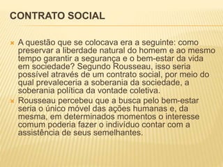 CONTRATO SOCIAL
 A questão que se colocava era a seguinte: como
preservar a liberdade natural do homem e ao mesmo
tempo garantir a segurança e o bem-estar da vida
em sociedade? Segundo Rousseau, isso seria
possível através de um contrato social, por meio do
qual prevaleceria a soberania da sociedade, a
soberania política da vontade coletiva.
 Rousseau percebeu que a busca pelo bem-estar
seria o único móvel das ações humanas e, da
mesma, em determinados momentos o interesse
comum poderia fazer o indivíduo contar com a
assistência de seus semelhantes.
 