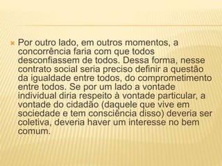  Por outro lado, em outros momentos, a
concorrência faria com que todos
desconfiassem de todos. Dessa forma, nesse
contrato social seria preciso definir a questão
da igualdade entre todos, do comprometimento
entre todos. Se por um lado a vontade
individual diria respeito à vontade particular, a
vontade do cidadão (daquele que vive em
sociedade e tem consciência disso) deveria ser
coletiva, deveria haver um interesse no bem
comum.
 