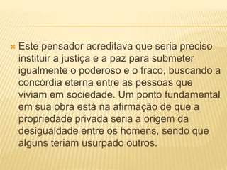  Este pensador acreditava que seria preciso
instituir a justiça e a paz para submeter
igualmente o poderoso e o fraco, buscando a
concórdia eterna entre as pessoas que
viviam em sociedade. Um ponto fundamental
em sua obra está na afirmação de que a
propriedade privada seria a origem da
desigualdade entre os homens, sendo que
alguns teriam usurpado outros.
 
