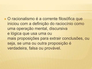  O racionalismo é a corrente filosófica que
iniciou com a definição do raciocínio como
uma operação mental, discursiva
e lógica que usa uma ou
mais proposições para extrair conclusões, ou
seja, se uma ou outra proposição é
verdadeira, falsa ou provável.
 