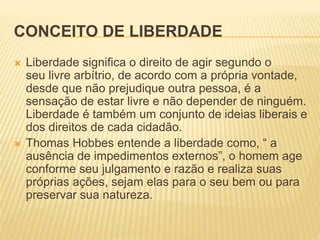 CONCEITO DE LIBERDADE
 Liberdade significa o direito de agir segundo o
seu livre arbítrio, de acordo com a própria vontade,
desde que não prejudique outra pessoa, é a
sensação de estar livre e não depender de ninguém.
Liberdade é também um conjunto de ideias liberais e
dos direitos de cada cidadão.
 Thomas Hobbes entende a liberdade como, “ a
ausência de impedimentos externos”, o homem age
conforme seu julgamento e razão e realiza suas
próprias ações, sejam elas para o seu bem ou para
preservar sua natureza.
 