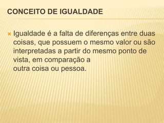 CONCEITO DE IGUALDADE
 Igualdade é a falta de diferenças entre duas
coisas, que possuem o mesmo valor ou são
interpretadas a partir do mesmo ponto de
vista, em comparação a
outra coisa ou pessoa.
 