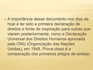  A importância desse documento nos dias de
hoje é ter sido a primeira declaração de
direitos e fonte de inspiração para outras que
vieram posteriormente, como a Declaração
Universal dos Direitos Humanos aprovada
pela ONU (Organização das Nações
Unidas), em 1948. Prova disso é a
comparação dos primeiros artigos de ambas:
 