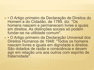  • O Artigo primeiro da Declaração de Direitos do
Homem e do Cidadão, de 1789, diz: "Os
homens nascem e permanecem livres e iguais
em direitos. As distinções sociais só podem
fundar-se na utilidade comum".
 • O Artigo primeiro da Declaração Universal dos
Direitos Humanos de 1948: "Todos os homens
nascem livres e iguais em dignidade e direitos.
São dotados de razão e consciência e devem
agir em relação uns aos outros com espírito de
fraternidade".
 