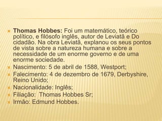  Thomas Hobbes: Foi um matemático, teórico
político, e filósofo inglês, autor de Leviatã e Do
cidadão. Na obra Leviatã, explanou os seus pontos
de vista sobre a natureza humana e sobre a
necessidade de um enorme governo e de uma
enorme sociedade.
 Nascimento: 5 de abril de 1588, Westport;
 Falecimento: 4 de dezembro de 1679, Derbyshire,
Reino Unido;
 Nacionalidade: Inglês;
 Filiação: Thomas Hobbes Sr;
 Irmão: Edmund Hobbes.
 