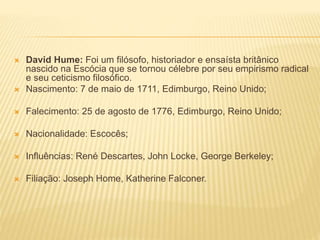  David Hume: Foi um filósofo, historiador e ensaísta britânico
nascido na Escócia que se tornou célebre por seu empirismo radical
e seu ceticismo filosófico.
 Nascimento: 7 de maio de 1711, Edimburgo, Reino Unido;
 Falecimento: 25 de agosto de 1776, Edimburgo, Reino Unido;
 Nacionalidade: Escocês;
 Influências: René Descartes, John Locke, George Berkeley;
 Filiação: Joseph Home, Katherine Falconer.
 