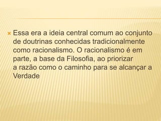  Essa era a ideia central comum ao conjunto
de doutrinas conhecidas tradicionalmente
como racionalismo. O racionalismo é em
parte, a base da Filosofia, ao priorizar
a razão como o caminho para se alcançar a
Verdade
 