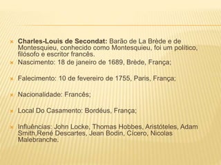  Charles-Louis de Secondat: Barão de La Brède e de
Montesquieu, conhecido como Montesquieu, foi um político,
filósofo e escritor francês.
 Nascimento: 18 de janeiro de 1689, Brède, França;
 Falecimento: 10 de fevereiro de 1755, Paris, França;
 Nacionalidade: Francês;
 Local Do Casamento: Bordéus, França;
 Influências: John Locke, Thomas Hobbes, Aristóteles, Adam
Smith,René Descartes, Jean Bodin, Cícero, Nicolas
Malebranche.
 