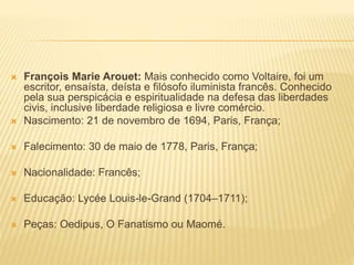  François Marie Arouet: Mais conhecido como Voltaire, foi um
escritor, ensaísta, deísta e filósofo iluminista francês. Conhecido
pela sua perspicácia e espiritualidade na defesa das liberdades
civis, inclusive liberdade religiosa e livre comércio.
 Nascimento: 21 de novembro de 1694, Paris, França;
 Falecimento: 30 de maio de 1778, Paris, França;
 Nacionalidade: Francês;
 Educação: Lycée Louis-le-Grand (1704–1711);
 Peças: Oedipus, O Fanatismo ou Maomé.
 