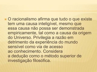  O racionalismo afirma que tudo o que existe
tem uma causa inteligível, mesmo que
essa causa não possa ser demonstrada
empiricamente, tal como a causa da origem
do Universo. Privilegia a razão em
detrimento da experiência do mundo
sensível como via de acesso
ao conhecimento. Considera
a dedução como o método superior de
investigação filosófica.
 