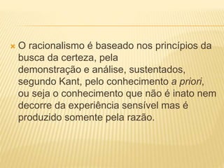  O racionalismo é baseado nos princípios da
busca da certeza, pela
demonstração e análise, sustentados,
segundo Kant, pelo conhecimento a priori,
ou seja o conhecimento que não é inato nem
decorre da experiência sensível mas é
produzido somente pela razão.
 