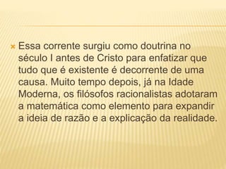  Essa corrente surgiu como doutrina no
século I antes de Cristo para enfatizar que
tudo que é existente é decorrente de uma
causa. Muito tempo depois, já na Idade
Moderna, os filósofos racionalistas adotaram
a matemática como elemento para expandir
a ideia de razão e a explicação da realidade.
 