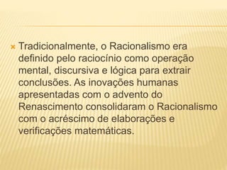  Tradicionalmente, o Racionalismo era
definido pelo raciocínio como operação
mental, discursiva e lógica para extrair
conclusões. As inovações humanas
apresentadas com o advento do
Renascimento consolidaram o Racionalismo
com o acréscimo de elaborações e
verificações matemáticas.
 