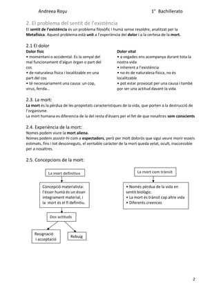 Andreea Roşu 1° Bachillerato
2. El problema del sentit de l’existència
El sentit de l’existència és un problema filosòfic i humà sense resoldre, analitzat per la
Metafísica. Aquest problema està unit a l’experiència del dolor i a la certesa de la mort.
2.1 El dolor
Dolor físic
• momentani o accidental. Es la senyal del
mal funcionament d'algun òrgan o part del
cos
• de naturalesa física i localitzable en una
part del cos
• té necessariament una causa: un cop,
virus, ferida...
Dolor vital
• a vegades ens acompanya durant tota la
nostra vida
• inherent a l’existència
• no és de naturalesa física, no és
localitzable
• pot estar provocat per una causa i també
por ser una actitud davant la vida
2.3. La mort:
La mort és la pèrdua de les propietats característiques de la vida, que porten a la destrucció de
l’organisme.
La mort humana es diferencia de la del resta d'éssers per el fet de que nosaltres som conscients
2.4. Experiència de la mort:
Nomes podem viure la mort aliena.
Nomes podem assistir-hi com a espectadors, però per molt dolorós que sigui veure morir essers
estimats, fins i tot desconeguts, el veritable caràcter de la mort queda velat, ocult, inaccessible
per a nosaltres.
2.5. Concepcions de la mort:
2
La mort definitiva
Concepció materialista:
l’ésser humà és un ésser
íntegrament material, i
la mort és el fi definitiu.
La mort com trànsit
• Només pèrdua de la vida en
sentit biològic.
• La mort és trànsit cap altre vida
• Diferents creences
Dos actituds
Resignació
i acceptació
Rebuig
 