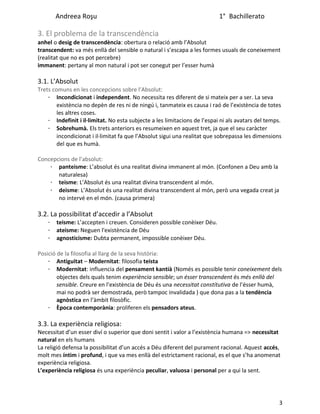 Andreea Roşu 1° Bachillerato
3. El problema de la transcendència
anhel o desig de transcendència: obertura o relació amb l’Absolut
transcendent: va més enllà del sensible o natural i s’escapa a les formes usuals de coneixement
(realitat que no es pot percebre)
immanent: pertany al mon natural i pot ser conegut per l’esser humà
3.1. L’Absolut
Trets comuns en les concepcions sobre l’Absolut:
· Incondicionat i independent. No necessita res diferent de si mateix per a ser. La seva
existència no depèn de res ni de ningú i, tanmateix es causa i raó de l’existència de totes
les altres coses.
· Indefinit i il·limitat. No esta subjecte a les limitacions de l’espai ni als avatars del temps.
· Sobrehumà. Els trets anteriors es resumeixen en aquest tret, ja que el seu caràcter
incondicionat i il·limitat fa que l’Absolut sigui una realitat que sobrepassa les dimensions
del que es humà.
Concepcions de l’absolut:
· panteisme: L’absolut és una realitat divina immanent al món. (Confonen a Deu amb la
naturalesa)
· teisme: L’Absolut és una realitat divina transcendent al món.
· deisme: L’Absolut és una realitat divina transcendent al món, però una vegada creat ja
no intervé en el món. (causa primera)
3.2. La possibilitat d’accedir a l’Absolut
· teisme: L’accepten i creuen. Consideren possible conèixer Déu.
· ateisme: Neguen l'existència de Déu
· agnosticisme: Dubta permanent, impossible conèixer Déu.
Posició de la filosofia al llarg de la seva història:
· Antiguitat – Modernitat: filosofia teista
· Modernitat: influencia del pensament kantià (Només es possible tenir coneixement dels
objectes dels quals tenim experiència sensible; un ésser transcendent és més enllà del
sensible. Creure en l’existència de Déu és una necessitat constitutiva de l’ésser humà,
mai no podrà ser demostrada, però tampoc invalidada ) que dona pas a la tendència
agnòstica en l’àmbit filosòfic.
· Època contemporània: proliferen els pensadors ateus.
3.3. La experiència religiosa:
Necessitat d’un esser diví o superior que doni sentit i valor a l’existència humana => necessitat
natural en els humans
La religió defensa la possibilitat d’un accés a Déu diferent del purament racional. Aquest accés,
molt mes íntim i profund, i que va mes enllà del estrictament racional, es el que s’ha anomenat
experiència religiosa.
L’experiència religiosa és una experiència peculiar, valuosa i personal per a qui la sent.
3
 
