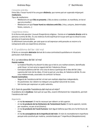 Andreea Roşu 1° Bachillerato
L’encontre amb Déu
Entre Déu i l’esser humà hi ha una gran distància, que nomes pot ser superada mitjançant
mediacions.
Tipus de mediacions:
· Mediacions en què Déu es presenta. ( Déu es dona a conèixer, es manifesta, en tot el
que ens envolta )
· Mediacions en què l’esser humà es relaciona amb Déu. (ritus, cançons, determinades
festes, costums...)
L’experiència mística
Es la forma més peculiar i inusual d’experiència religiosa. Consta en el contacte directe amb la
persona o anima de Déu. És una vivència d’unió espiritual en la que sent que es dissol la seva
persona en la persona divina.
Es difícilment comunicable, per això quan es vol expressar amb paraules es recorre a la
comparació amb una experiència amorosa.
4. El problema del be i del mal
El bé és un concepte abstracte derivat de la seva contrastació quotidiana en situacions
particulars molt diverses:
4.1. La naturalesa del bé i el mal
Posició realista
· La tradició filosòfica ha afavorit la idea que el bé és una realitat existent, identificada
amb l’ésser i el mal seria la negació del bé i l'absència d’ésser.
· Concepció platònica del bé: Una cosa és bona si participa de la idea del bé ( idea
suprema del món de les idees. El mal no pot ser una idea, és l’absència del bé. És una
cosa indeterminada, associada a la confusió i la foscor.
Posició nominalista
· Negació de l’existència del bé i el mal com realitats objectives independents.
· Els positivistes: bo i dolent no indiquen una qualitat natural de les coses.
· Són termes per expressar un judici valoratiu.
4.2. Com és possible l’existència del mal en el món?
El problema de la teodicea: Com pot ser que Déu, essent infinitament bo i totpoderós, permeti
l’existència del mal?
Arguments:
· el mal és necessari: El mal és necessari per obtenir un bé superior.
· el mal és producte de les limitacions de l’enteniment humà: El mal és aparent, només
per nosaltres, no per al tot (Estoics).
· el mal és producte de l’acció humana: Sant Agustí defensa que Déu ens ha fet lliures de
triar.
· el mal és conseqüència de la imperfecció del món: El món és inevitablement imperfecte
perquè està constituït per matèria, caracteritzada per l’ imperfecció (Neoplatonisme).
4
 