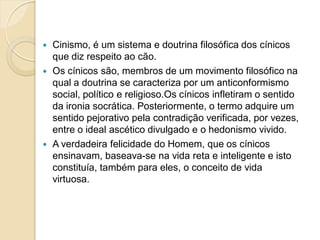  Cinismo, é um sistema e doutrina filosófica dos cínicos
que diz respeito ao cão.
 Os cínicos são, membros de um movimento filosófico na
qual a doutrina se caracteriza por um anticonformismo
social, político e religioso.Os cínicos infletiram o sentido
da ironia socrática. Posteriormente, o termo adquire um
sentido pejorativo pela contradição verificada, por vezes,
entre o ideal ascético divulgado e o hedonismo vivido.
 A verdadeira felicidade do Homem, que os cínicos
ensinavam, baseava-se na vida reta e inteligente e isto
constituía, também para eles, o conceito de vida
virtuosa.
 