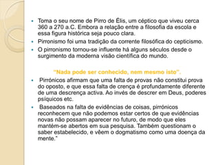  Toma o seu nome de Pirro de Élis, um céptico que viveu cerca
360 a 270 a.C. Embora a relação entre a filosofia da escola e
essa figura histórica seja pouco clara.
 Pirronismo foi uma tradição da corrente filosófica do cepticismo.
 O pirronismo tornou-se influente há alguns séculos desde o
surgimento da moderna visão científica do mundo.
“Nada pode ser conhecido, nem mesmo isto”.
 Pirrónicos afirmam que uma falta de provas não constitui prova
do oposto, e que essa falta de crença é profundamente diferente
de uma descrença activa. Ao invés de descrer em Deus, poderes
psíquicos etc.
 Baseados na falta de evidências de coisas, pirrónicos
reconhecem que não podemos estar certos de que evidências
novas não possam aparecer no futuro, de modo que eles
mantém-se abertos em sua pesquisa. Também questionam o
saber estabelecido, e vêem o dogmatismo como uma doença da
mente.”
 