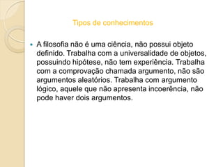 Tipos de conhecimentos
 A filosofia não é uma ciência, não possui objeto
definido. Trabalha com a universalidade de objetos,
possuindo hipótese, não tem experiência. Trabalha
com a comprovação chamada argumento, não são
argumentos aleatórios. Trabalha com argumento
lógico, aquele que não apresenta incoerência, não
pode haver dois argumentos.
 