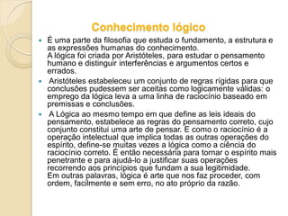 Conhecimento lógico
 É uma parte da filosofia que estuda o fundamento, a estrutura e
as expressões humanas do conhecimento.
A lógica foi criada por Aristóteles, para estudar o pensamento
humano e distinguir interferências e argumentos certos e
errados.
 Aristóteles estabeleceu um conjunto de regras rígidas para que
conclusões pudessem ser aceitas como logicamente válidas: o
emprego da lógica leva a uma linha de raciocínio baseado em
premissas e conclusões.
 A Lógica ao mesmo tempo em que define as leis ideais do
pensamento, estabelece as regras do pensamento correto, cujo
conjunto constitui uma arte de pensar. E como o raciocínio é a
operação intelectual que implica todas as outras operações do
espírito, define-se muitas vezes a lógica como a ciência do
raciocínio correto. É então necessária para tornar o espírito mais
penetrante e para ajudá-lo a justificar suas operações
recorrendo aos princípios que fundam a sua legitimidade.
Em outras palavras, lógica é arte que nos faz proceder, com
ordem, facilmente e sem erro, no ato próprio da razão.
 