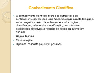 Conhecimento Científico
 O conhecimento científico difere dos outros tipos de
conhecimento por ter toda uma fundamentação e metodologias a
serem seguidas, além de se basear em informações
classificadas, submetidas à verificação, que oferecem
explicações plausíveis a respeito do objeto ou evento em
questão.
 Objeto definido
 Método lógico
 Hipótese: resposta plausível, possível.
 