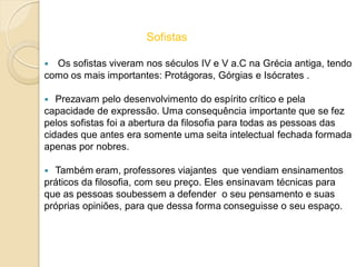 Sofistas
 Os sofistas viveram nos séculos IV e V a.C na Grécia antiga, tendo
como os mais importantes: Protágoras, Górgias e Isócrates .
 Prezavam pelo desenvolvimento do espírito crítico e pela
capacidade de expressão. Uma consequência importante que se fez
pelos sofistas foi a abertura da filosofia para todas as pessoas das
cidades que antes era somente uma seita intelectual fechada formada
apenas por nobres.
 Também eram, professores viajantes que vendiam ensinamentos
práticos da filosofia, com seu preço. Eles ensinavam técnicas para
que as pessoas soubessem a defender o seu pensamento e suas
próprias opiniões, para que dessa forma conseguisse o seu espaço.
 