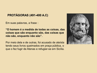 PROTÁGORAS (491-400 A.C)
Em suas palavras, a frase :
“O homem é a medida de todas as coisas, das
coisas que são enquanto são, das coisas que
não são, enquanto não são”.
Por meio dela e de outras, foi acusado de ateísta
tendo seus livros queimados em praça pública, o
que o fez fugir de Atenas e refugiar-se em Sicília.
 