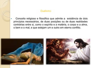 Dualismo
 Conceito religioso e filosófico que admite a existência de dois
princípios necessários, de duas posições ou de duas realidades
contrárias entre si, como o espírito e a matéria, o corpo e a alma,
o bem e o mal, e que estejam um e outro em eterno conflito.
 