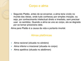 Corpo e alma
 Segundo Platão, antes de se encarnar, a alma teria vivido no
mundo das ideias, onde tudo conheceu por simples intuição, ou
seja, por conhecimento intelectual direto e imediato, sem precisar
usar os sentidos. Quando a alma se une ao corpo, ela se degrada
por se tornar prisioneira dele.
Alma para Platão é a causa da vida e portanto imortal.
Almas platônicas
 Alma racional (situada no cérebro)
 Alma inferior e irracional (situada no corpo)
 Alma apetitiva (situada no abdômen)
 