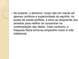  No entanto, o aforismo “corpo são em mente sã”
apenas confirma a superioridade do espírito: na
posse de saúde perfeita, a alma se desprende dos
sentidos para melhor se concentrar na
contemplação das ideias. Caso contrario, a
fraqueza física torna-se empecilho maior á vida
intelectual.
 